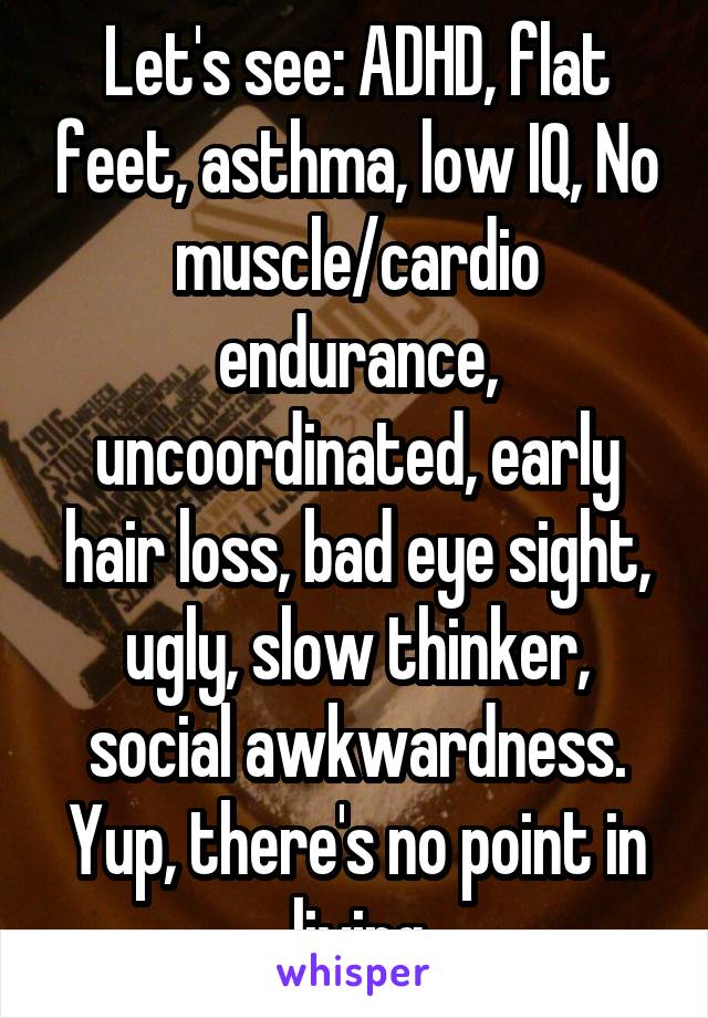 Let's see: ADHD, flat feet, asthma, low IQ, No muscle/cardio endurance, uncoordinated, early hair loss, bad eye sight, ugly, slow thinker, social awkwardness. Yup, there's no point in living