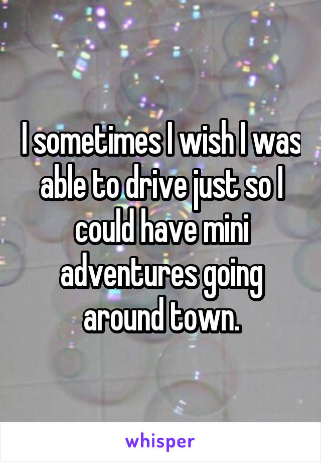 I sometimes I wish I was able to drive just so I could have mini adventures going around town.