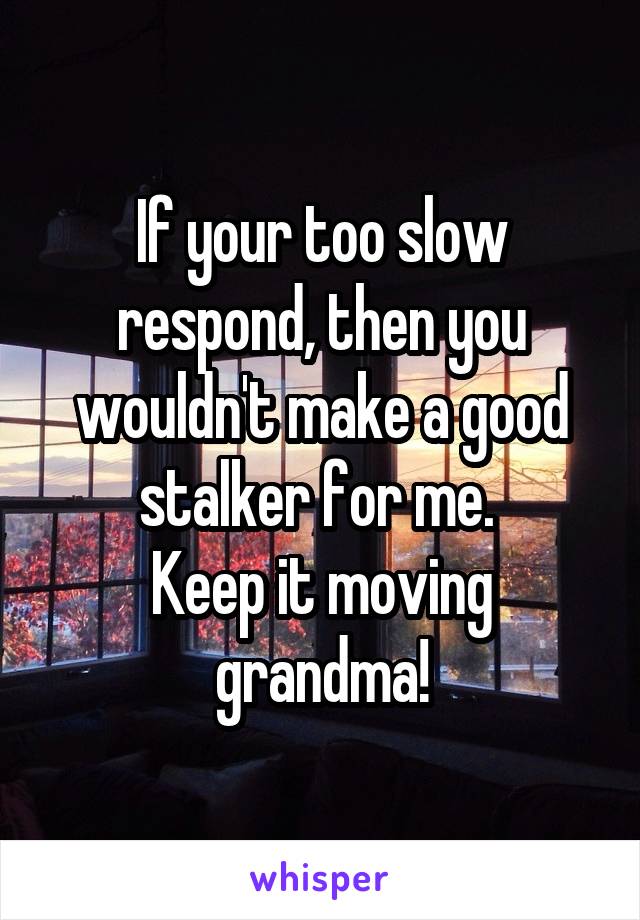 If your too slow respond, then you wouldn't make a good stalker for me. 
Keep it moving
grandma!