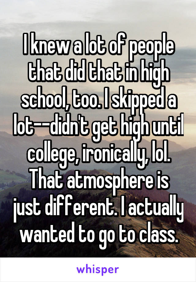 I knew a lot of people that did that in high school, too. I skipped a lot--didn't get high until college, ironically, lol.
That atmosphere is just different. I actually wanted to go to class.