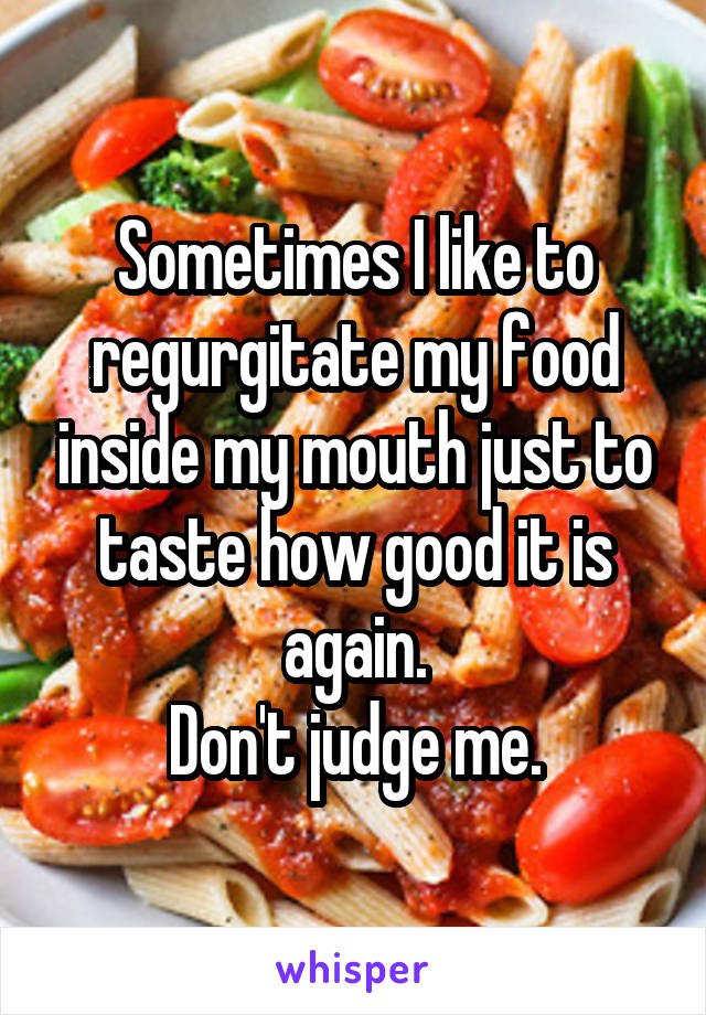 Sometimes I like to regurgitate my food inside my mouth just to taste how good it is again.
Don't judge me.