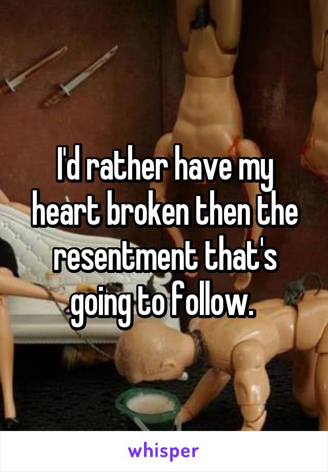 I'd rather have my heart broken then the resentment that's going to follow. 