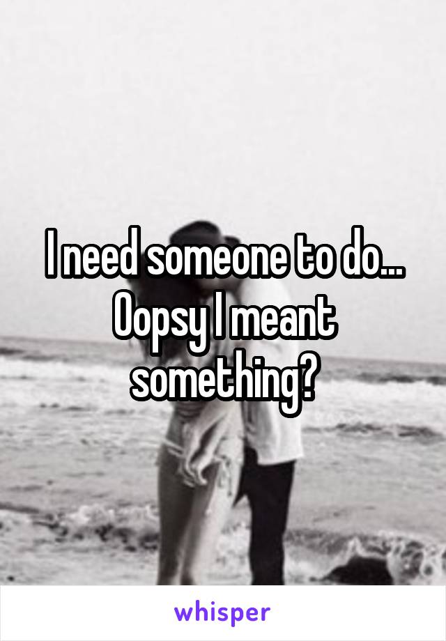 I need someone to do... Oopsy I meant something?