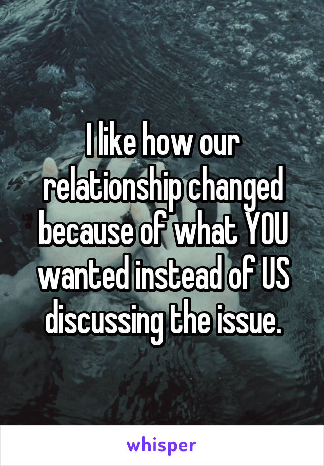 I like how our relationship changed because of what YOU wanted instead of US discussing the issue.