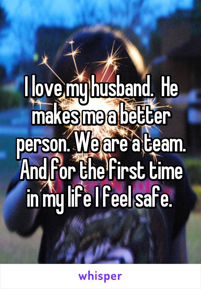 I love my husband.  He makes me a better person. We are a team. And for the first time in my life I feel safe. 