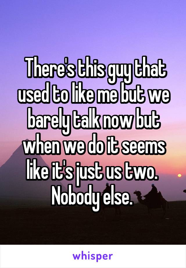  There's this guy that used to like me but we barely talk now but when we do it seems like it's just us two.  Nobody else. 