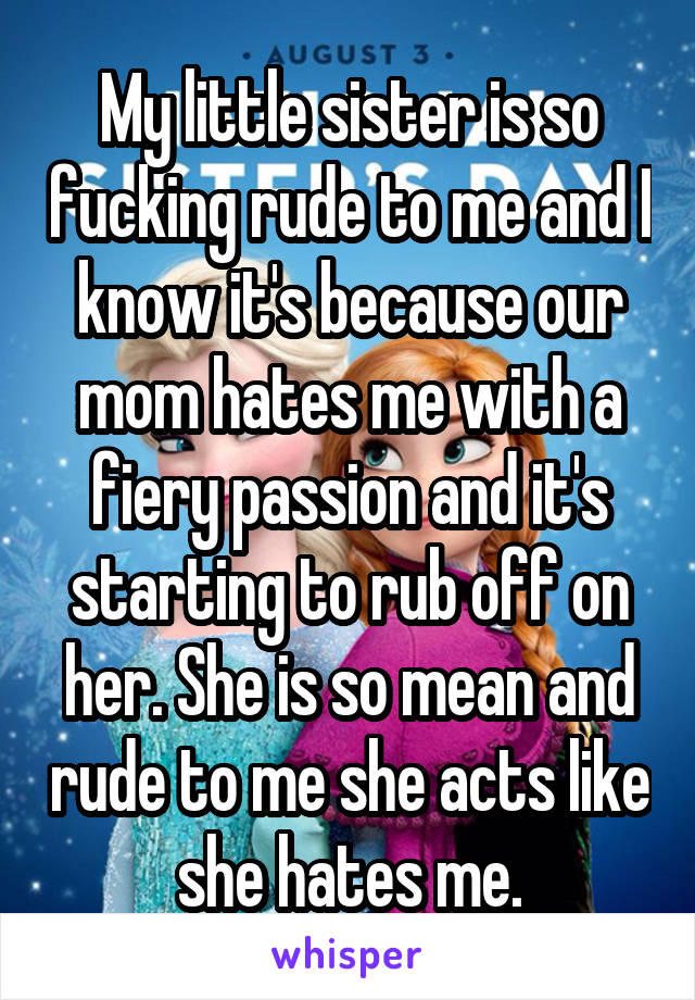 My little sister is so fucking rude to me and I know it's because our mom hates me with a fiery passion and it's starting to rub off on her. She is so mean and rude to me she acts like she hates me.