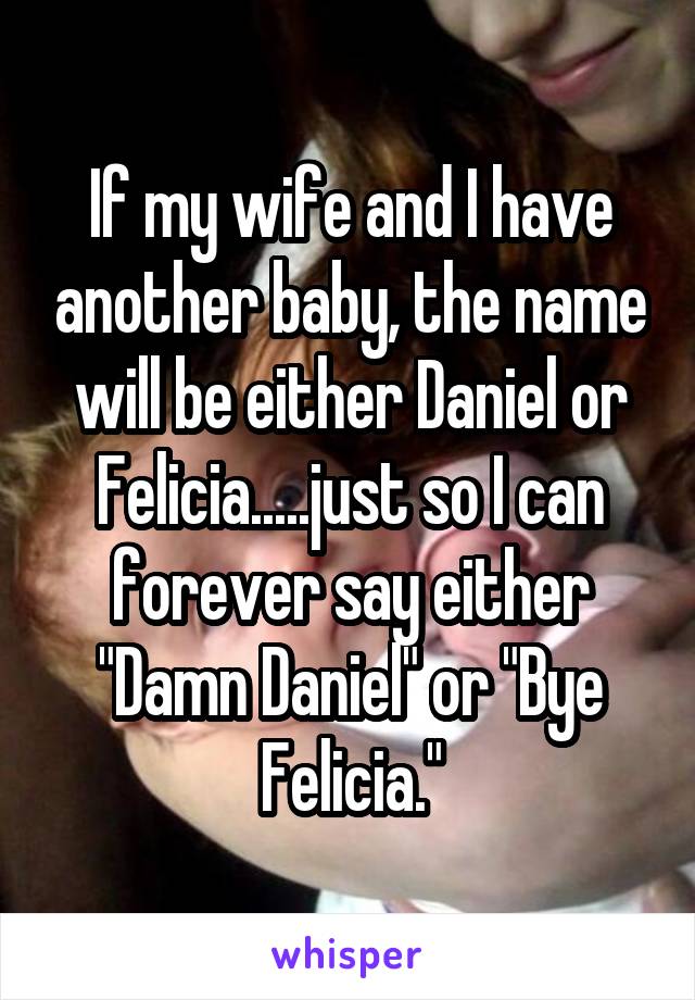 If my wife and I have another baby, the name will be either Daniel or Felicia.....just so I can forever say either "Damn Daniel" or "Bye Felicia."