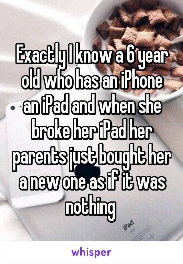 Exactly I know a 6 year old who has an iPhone an iPad and when she broke her iPad her parents just bought her a new one as if it was nothing 