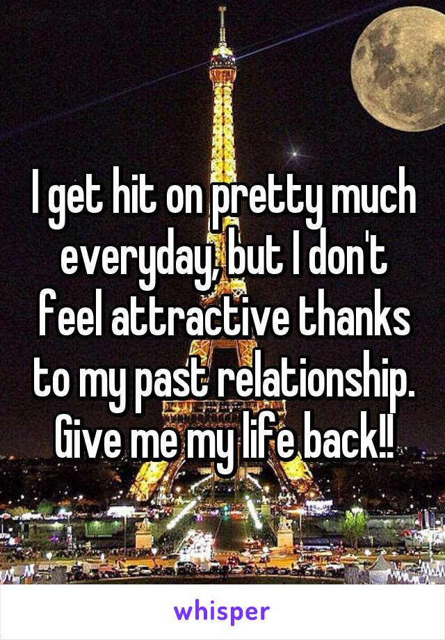 I get hit on pretty much everyday, but I don't feel attractive thanks to my past relationship. Give me my life back!!