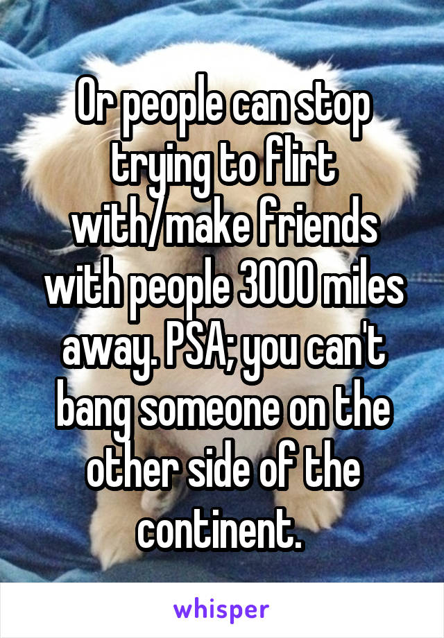 Or people can stop trying to flirt with/make friends with people 3000 miles away. PSA; you can't bang someone on the other side of the continent. 