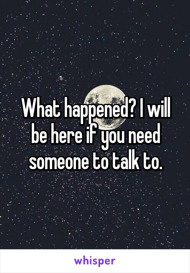 What happened? I will be here if you need someone to talk to.