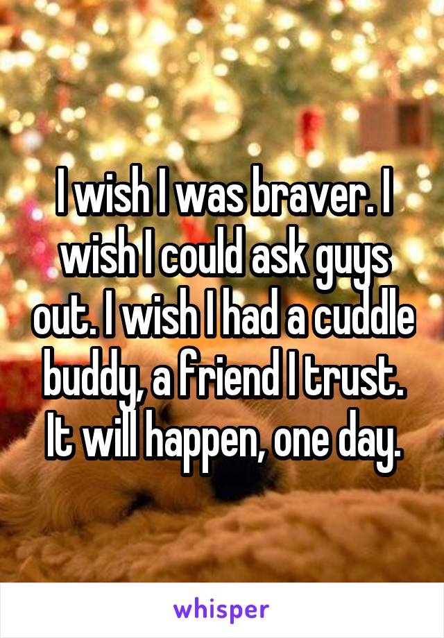 I wish I was braver. I wish I could ask guys out. I wish I had a cuddle buddy, a friend I trust.
It will happen, one day.