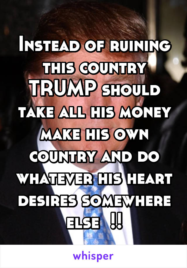 Instead of ruining this country TRUMP should take all his money make his own country and do whatever his heart desires somewhere else  !!