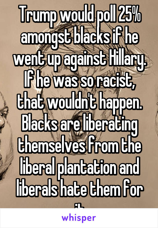 Trump would poll 25% amongst blacks if he went up against Hillary. If he was so racist, that wouldn't happen.
Blacks are liberating themselves from the liberal plantation and liberals hate them for it