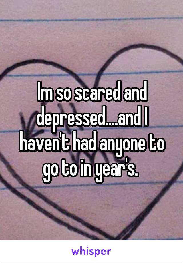 Im so scared and depressed....and I haven't had anyone to go to in year's. 