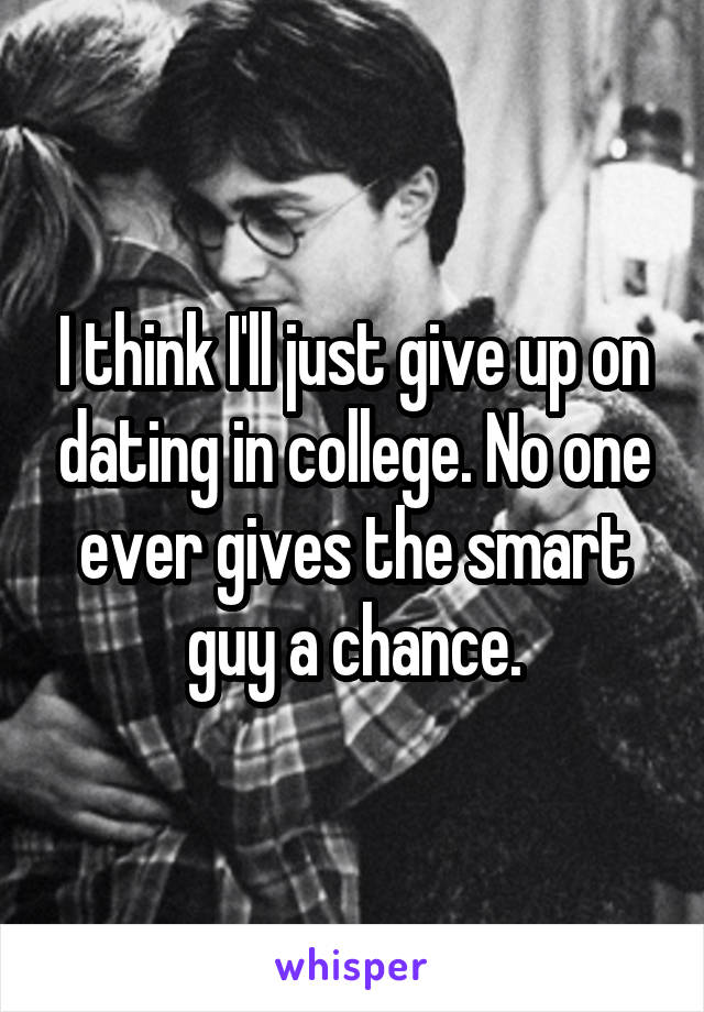 I think I'll just give up on dating in college. No one ever gives the smart guy a chance.