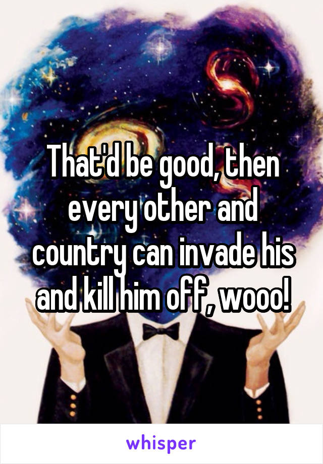 That'd be good, then every other and country can invade his and kill him off, wooo!