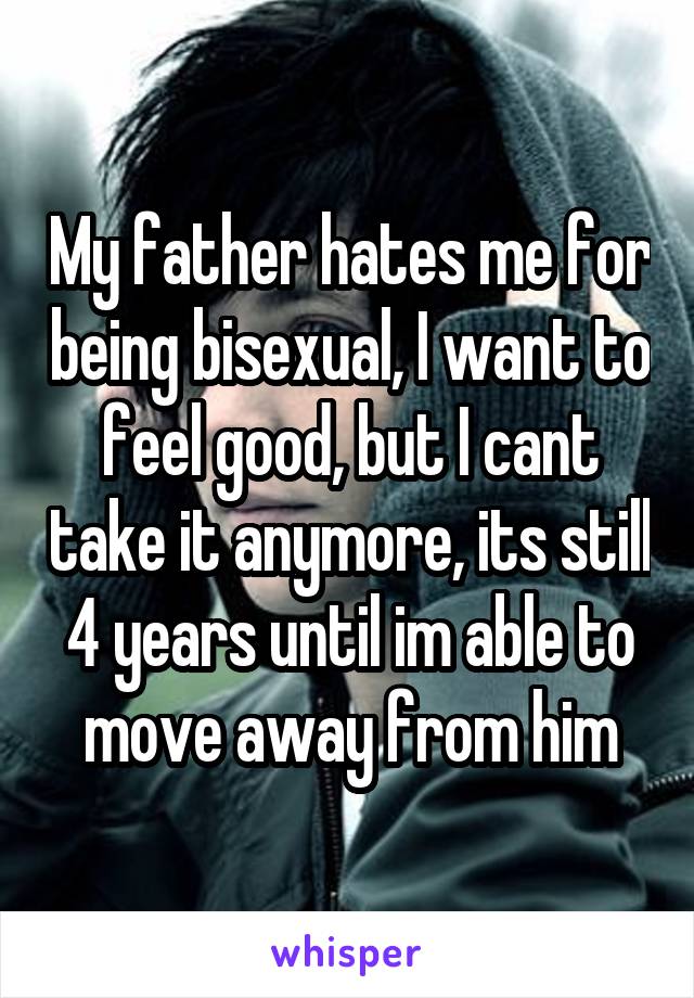 My father hates me for being bisexual, I want to feel good, but I cant take it anymore, its still 4 years until im able to move away from him