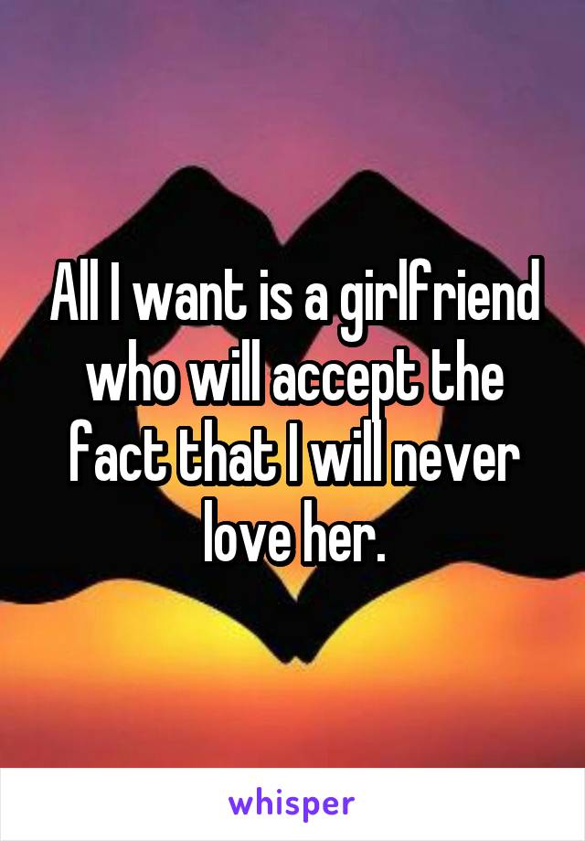 All I want is a girlfriend who will accept the fact that I will never love her.