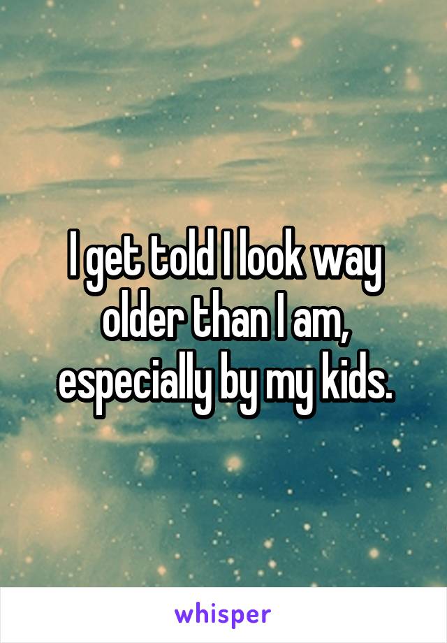 I get told I look way older than I am, especially by my kids.