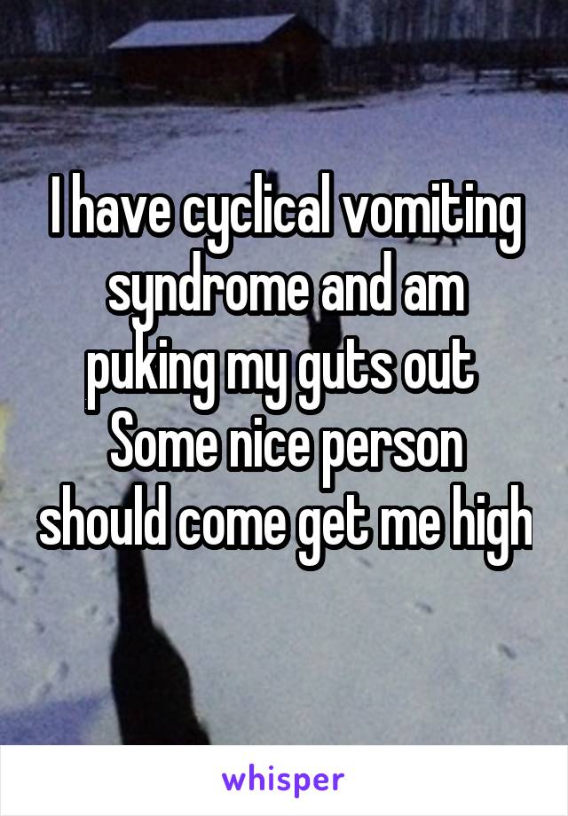 I have cyclical vomiting syndrome and am puking my guts out 
Some nice person should come get me high 