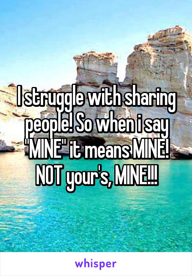 I struggle with sharing people! So when i say "MINE" it means MINE! NOT your's, MINE!!!