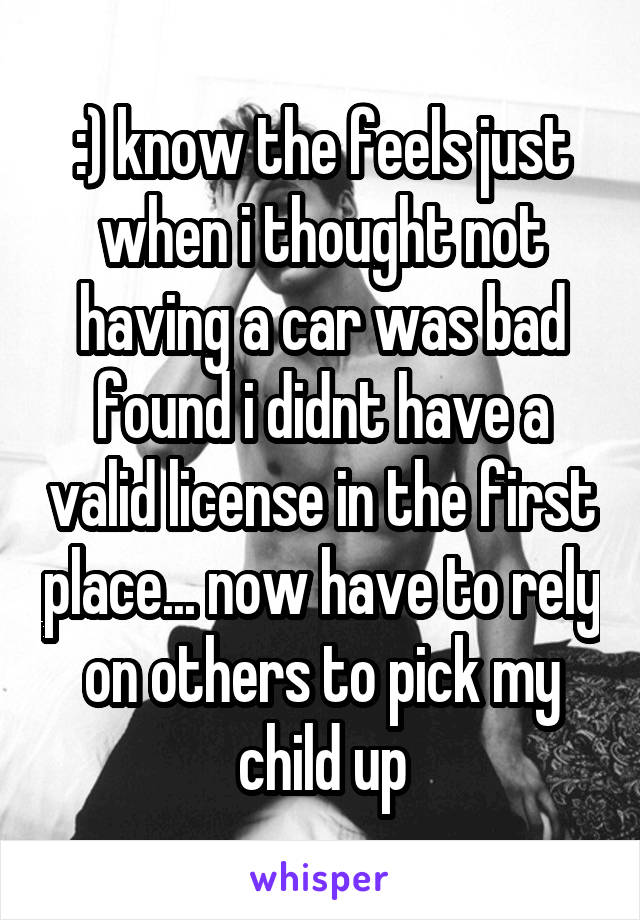 :) know the feels just when i thought not having a car was bad found i didnt have a valid license in the first place... now have to rely on others to pick my child up