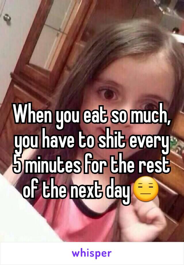 When you eat so much, you have to shit every 5 minutes for the rest of the next day😑