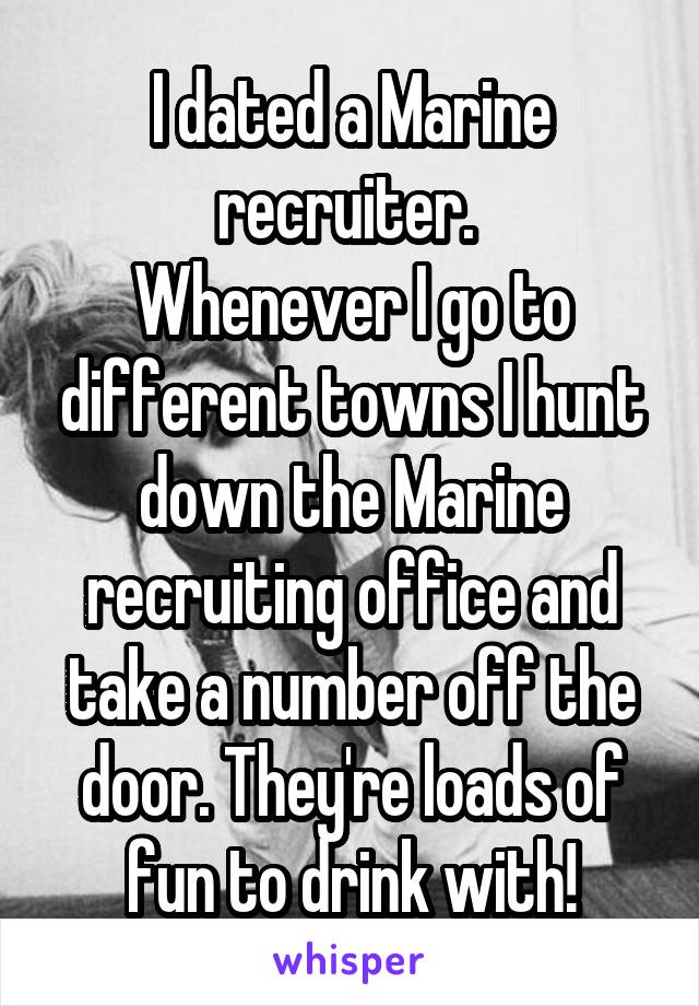 I dated a Marine recruiter. 
Whenever I go to different towns I hunt down the Marine recruiting office and take a number off the door. They're loads of fun to drink with!