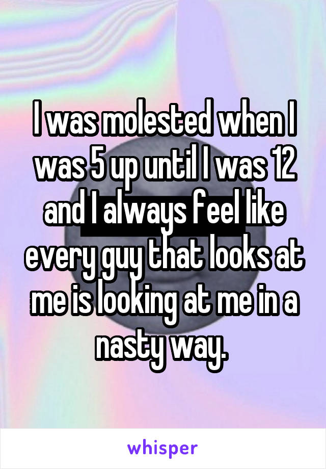 I was molested when I was 5 up until I was 12 and I always feel like every guy that looks at me is looking at me in a nasty way. 