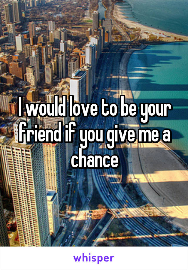 I would love to be your friend if you give me a chance