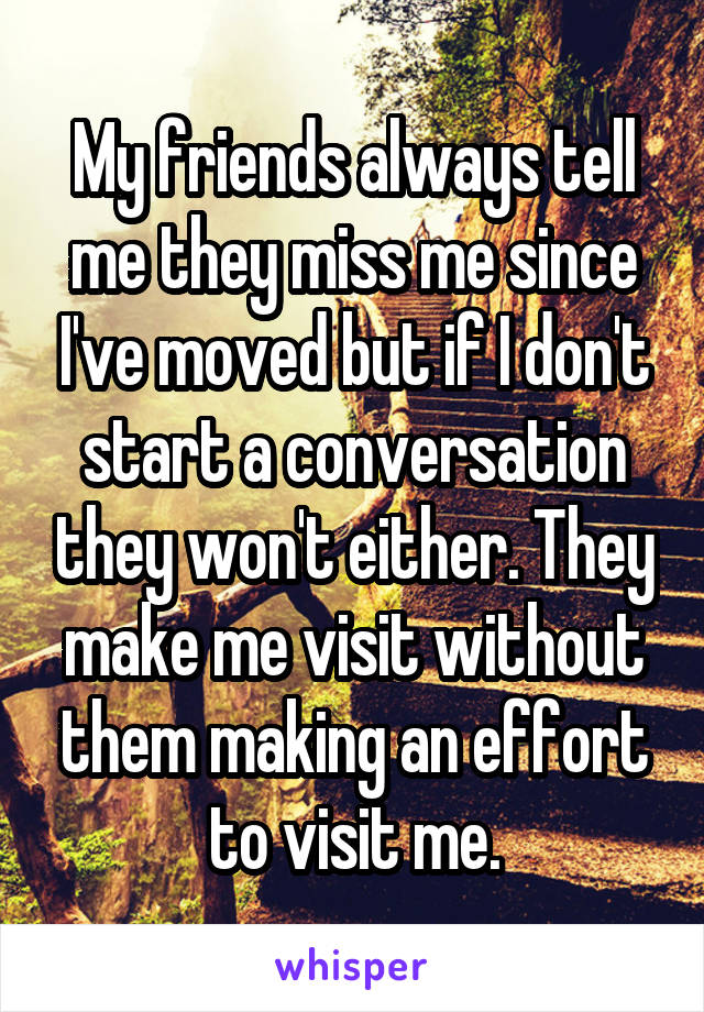 My friends always tell me they miss me since I've moved but if I don't start a conversation they won't either. They make me visit without them making an effort to visit me.