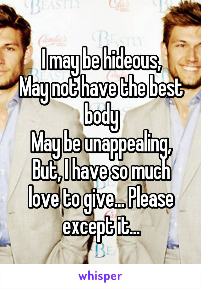 I may be hideous,
May not have the best body
May be unappealing,
But, I have so much love to give... Please except it...