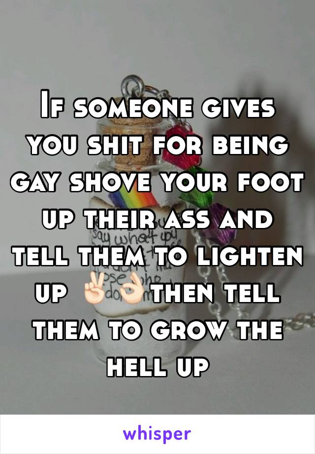 If someone gives you shit for being gay shove your foot up their ass and tell them to lighten up ✌🏻️👌🏻then tell them to grow the hell up 