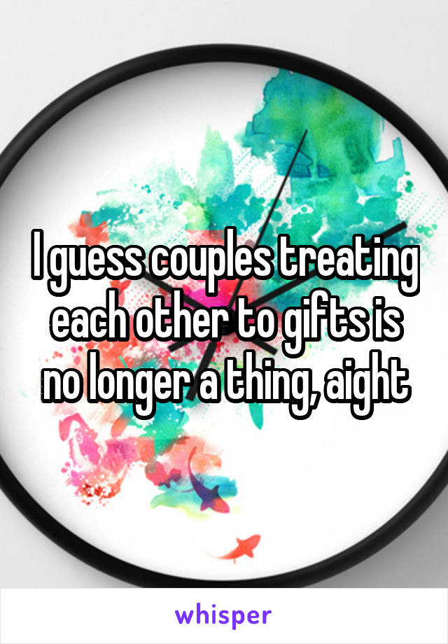 I guess couples treating each other to gifts is no longer a thing, aight