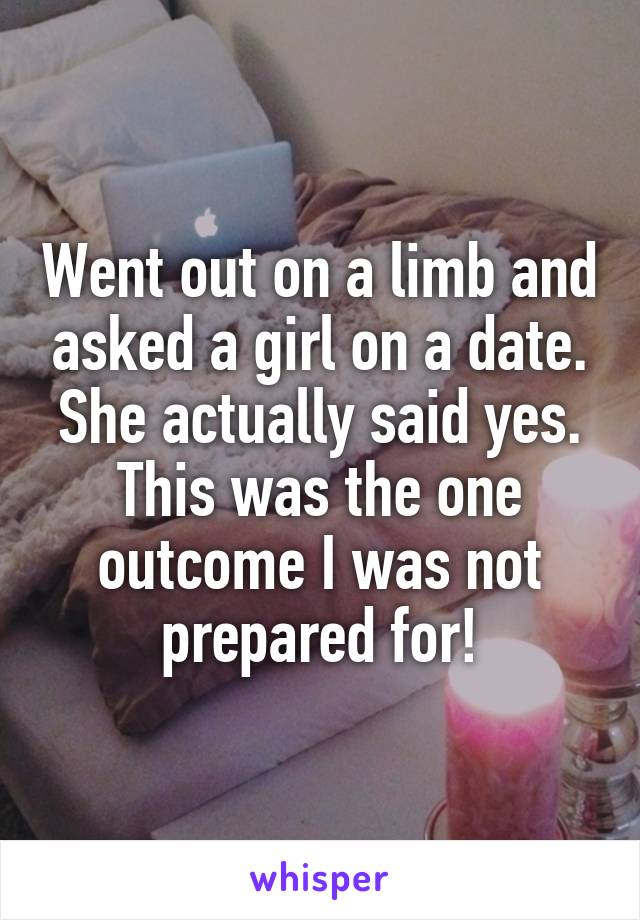 Went out on a limb and asked a girl on a date. She actually said yes. This was the one outcome I was not prepared for!