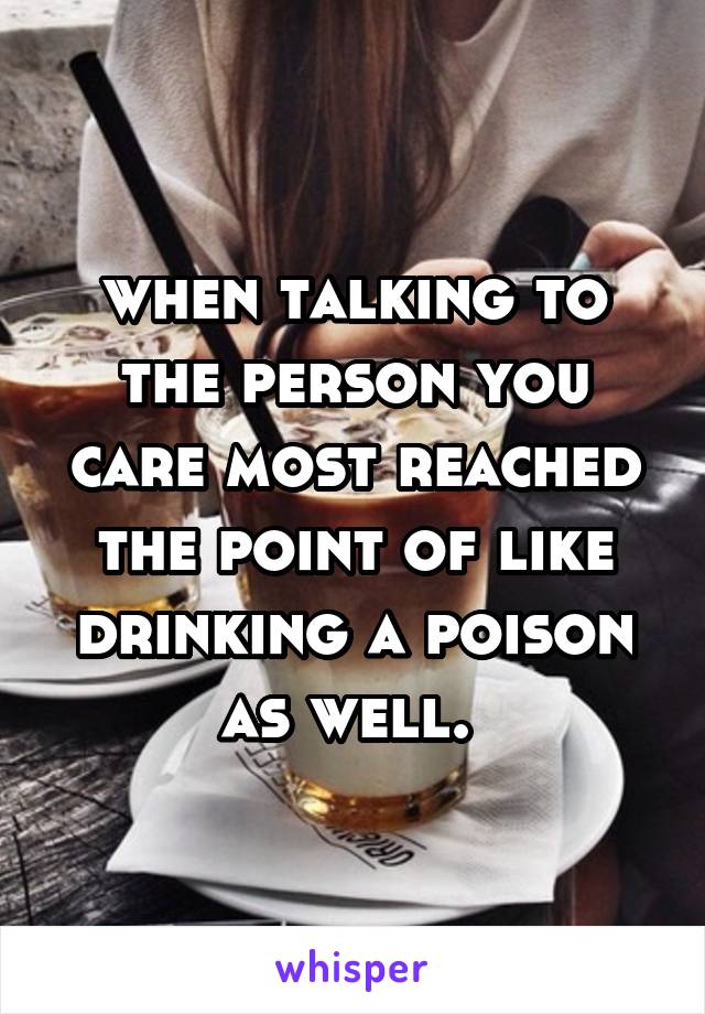 when talking to the person you care most reached the point of like drinking a poison as well. 