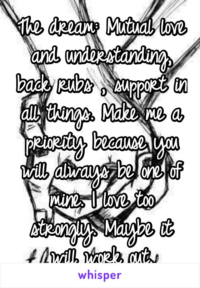 The dream: Mutual love and understanding, back rubs , support in all things. Make me a priority because you will always be one of mine. I love too strongly. Maybe it will work out.