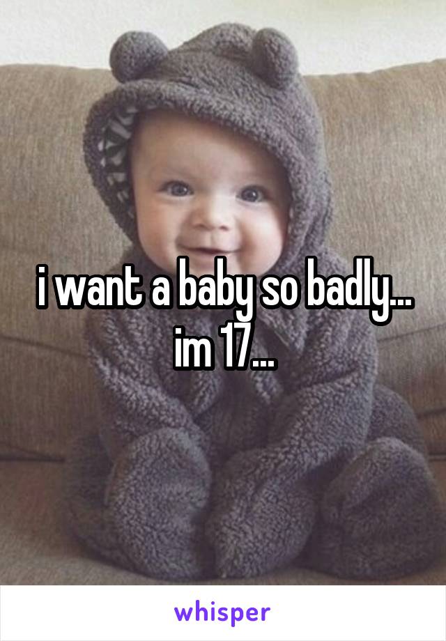 i want a baby so badly... im 17...