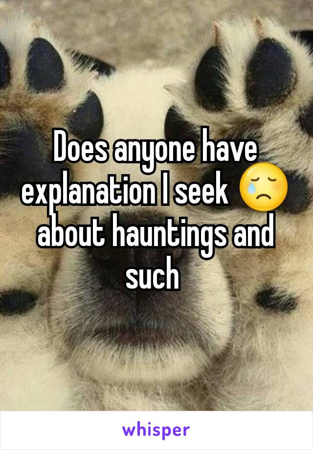 Does anyone have explanation I seek 😢 about hauntings and such 