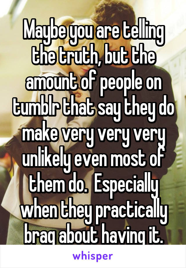 Maybe you are telling the truth, but the amount of people on tumblr that say they do make very very very unlikely even most of them do.  Especially when they practically brag about having it.