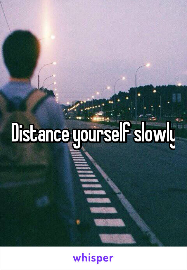 Distance yourself slowly