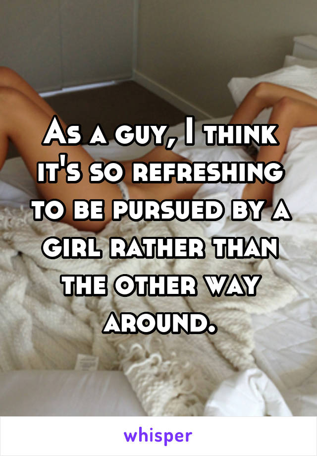 As a guy, I think it's so refreshing to be pursued by a girl rather than the other way around.