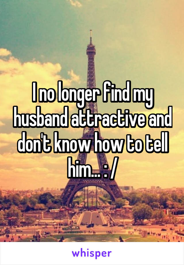 I no longer find my husband attractive and don't know how to tell him... : /