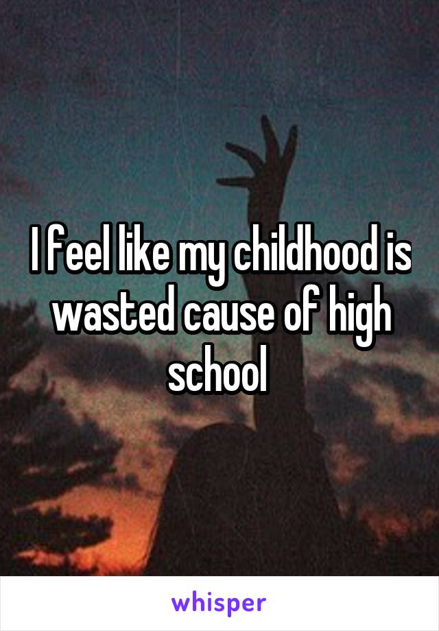 I feel like my childhood is wasted cause of high school 