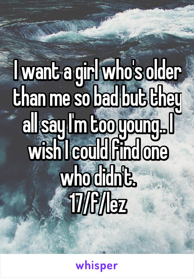 I want a girl who's older than me so bad but they all say I'm too young.. I wish I could find one who didn't.
17/f/lez