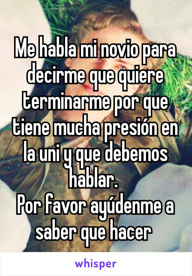 Me habla mi novio para decirme que quiere terminarme por que tiene mucha presión en la uni y que debemos hablar. 
Por favor ayúdenme a saber que hacer 