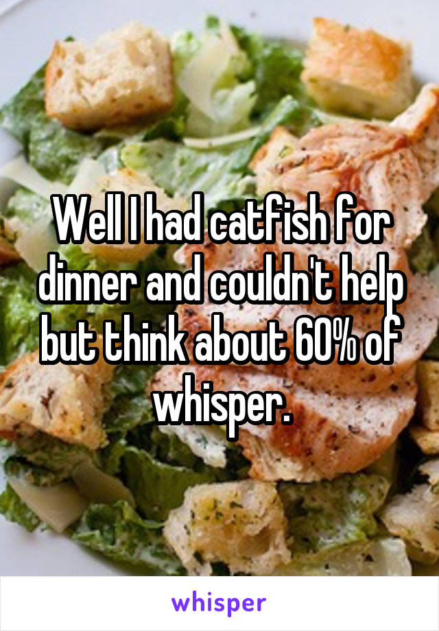 Well I had catfish for dinner and couldn't help but think about 60% of whisper.