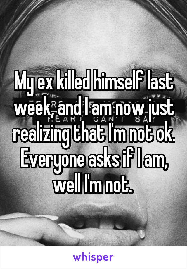 My ex killed himself last week, and I am now just realizing that I'm not ok. Everyone asks if I am, well I'm not. 